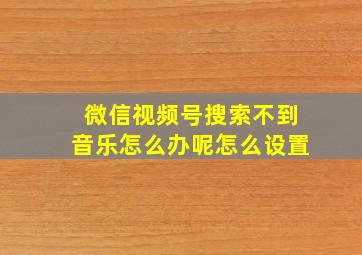 微信视频号搜索不到音乐怎么办呢怎么设置