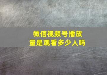 微信视频号播放量是观看多少人吗