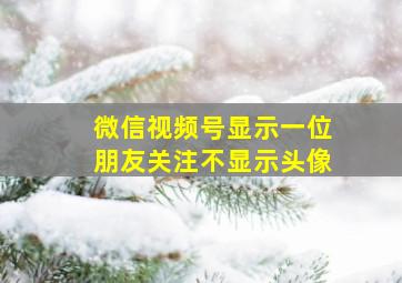 微信视频号显示一位朋友关注不显示头像