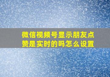 微信视频号显示朋友点赞是实时的吗怎么设置