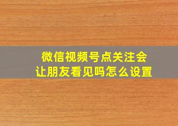 微信视频号点关注会让朋友看见吗怎么设置