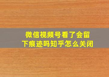 微信视频号看了会留下痕迹吗知乎怎么关闭