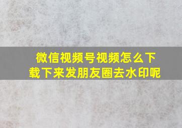 微信视频号视频怎么下载下来发朋友圈去水印呢