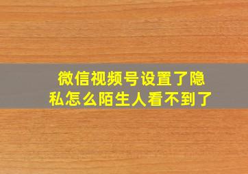 微信视频号设置了隐私怎么陌生人看不到了