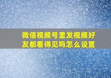 微信视频号里发视频好友都看得见吗怎么设置