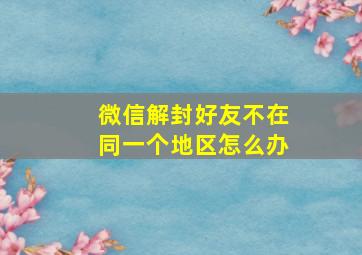 微信解封好友不在同一个地区怎么办