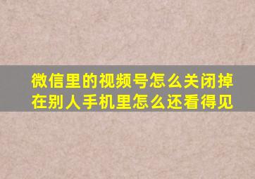 微信里的视频号怎么关闭掉在别人手机里怎么还看得见