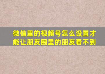 微信里的视频号怎么设置才能让朋友圈里的朋友看不到