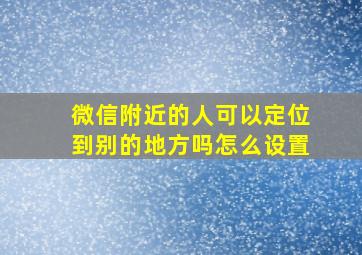 微信附近的人可以定位到别的地方吗怎么设置