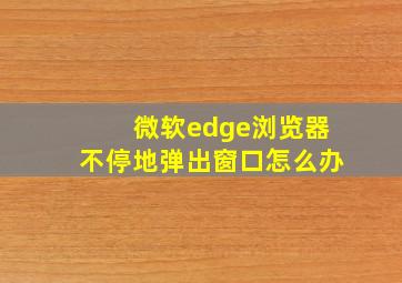 微软edge浏览器不停地弹出窗口怎么办