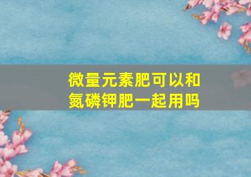 微量元素肥可以和氮磷钾肥一起用吗