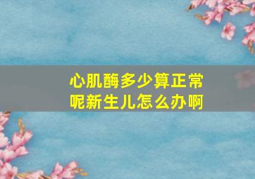 心肌酶多少算正常呢新生儿怎么办啊