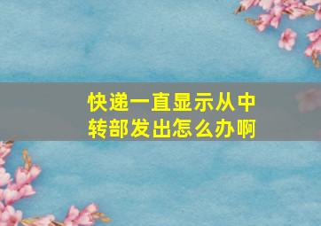 快递一直显示从中转部发出怎么办啊