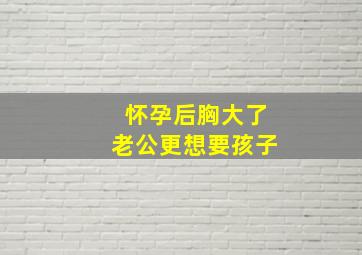 怀孕后胸大了老公更想要孩子