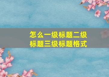 怎么一级标题二级标题三级标题格式