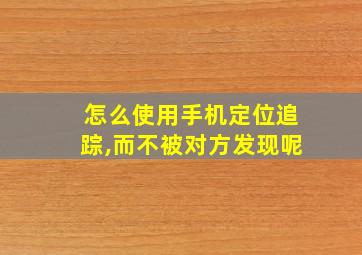 怎么使用手机定位追踪,而不被对方发现呢