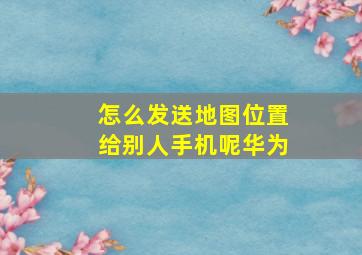 怎么发送地图位置给别人手机呢华为