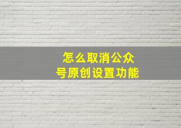 怎么取消公众号原创设置功能