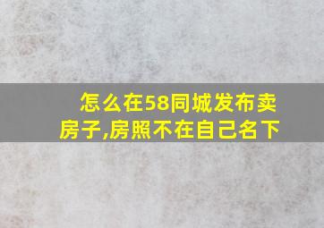 怎么在58同城发布卖房子,房照不在自己名下