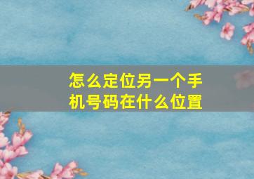 怎么定位另一个手机号码在什么位置