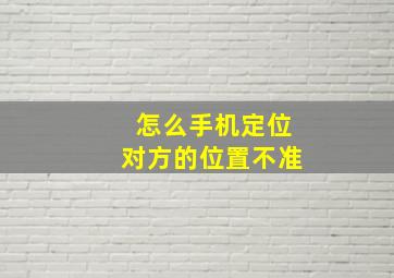 怎么手机定位对方的位置不准