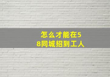 怎么才能在58同城招到工人