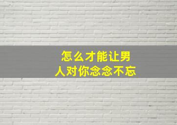 怎么才能让男人对你念念不忘