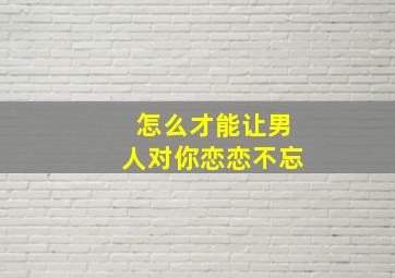 怎么才能让男人对你恋恋不忘