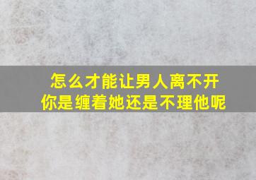 怎么才能让男人离不开你是缠着她还是不理他呢