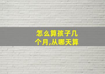 怎么算孩子几个月,从哪天算