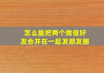 怎么能把两个微信好友合并在一起发朋友圈