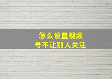 怎么设置视频号不让别人关注