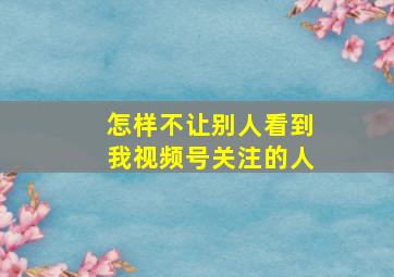 怎样不让别人看到我视频号关注的人