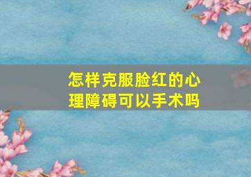 怎样克服脸红的心理障碍可以手术吗