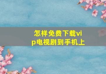 怎样免费下载vip电视剧到手机上