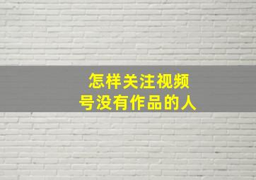 怎样关注视频号没有作品的人