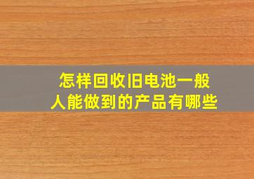 怎样回收旧电池一般人能做到的产品有哪些