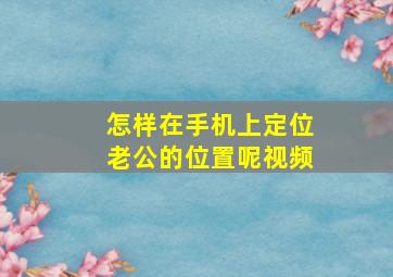 怎样在手机上定位老公的位置呢视频