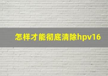 怎样才能彻底清除hpv16