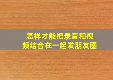 怎样才能把录音和视频结合在一起发朋友圈