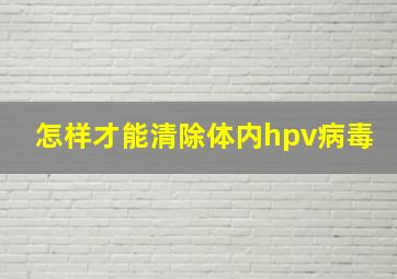 怎样才能清除体内hpv病毒