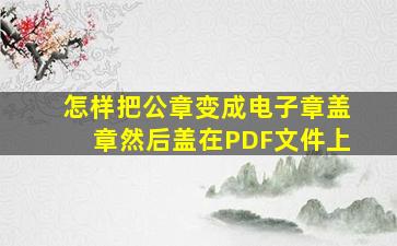 怎样把公章变成电子章盖章然后盖在PDF文件上