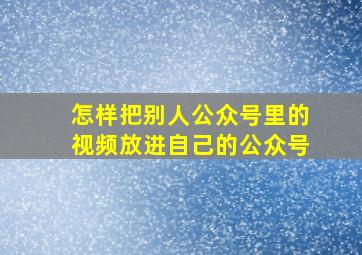 怎样把别人公众号里的视频放进自己的公众号