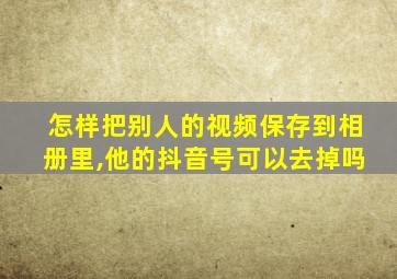 怎样把别人的视频保存到相册里,他的抖音号可以去掉吗