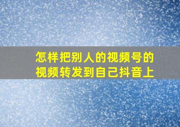 怎样把别人的视频号的视频转发到自己抖音上