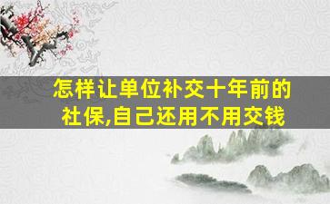 怎样让单位补交十年前的社保,自己还用不用交钱