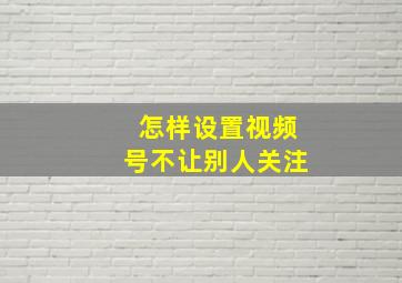 怎样设置视频号不让别人关注