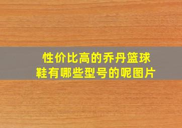 性价比高的乔丹篮球鞋有哪些型号的呢图片