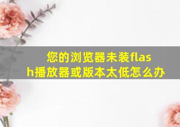 您的浏览器未装flash播放器或版本太低怎么办