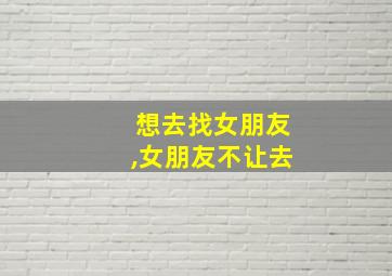 想去找女朋友,女朋友不让去